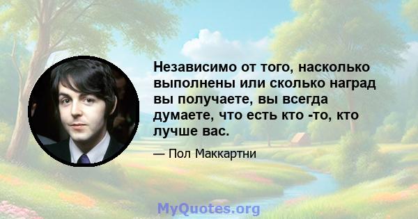 Независимо от того, насколько выполнены или сколько наград вы получаете, вы всегда думаете, что есть кто -то, кто лучше вас.