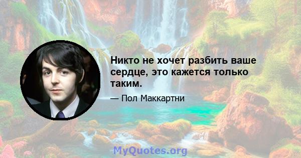 Никто не хочет разбить ваше сердце, это кажется только таким.