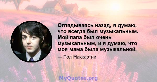 Оглядываясь назад, я думаю, что всегда был музыкальным. Мой папа был очень музыкальным, и я думаю, что моя мама была музыкальной.