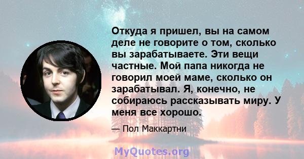 Откуда я пришел, вы на самом деле не говорите о том, сколько вы зарабатываете. Эти вещи частные. Мой папа никогда не говорил моей маме, сколько он зарабатывал. Я, конечно, не собираюсь рассказывать миру. У меня все