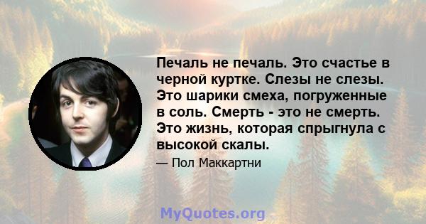 Печаль не печаль. Это счастье в черной куртке. Слезы не слезы. Это шарики смеха, погруженные в соль. Смерть - это не смерть. Это жизнь, которая спрыгнула с высокой скалы.