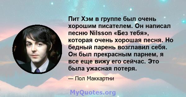 Пит Хэм в группе был очень хорошим писателем. Он написал песню Nilsson «Без тебя», которая очень хорошая песня. Но бедный парень возглавил себя. Он был прекрасным парнем, я все еще вижу его сейчас. Это была ужасная