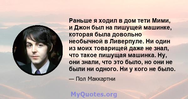 Раньше я ходил в дом тети Мими, и Джон был на пишущей машинке, которая была довольно необычной в Ливерпуле. Ни один из моих товарищей даже не знал, что такое пишущая машинка. Ну, они знали, что это было, но они не были