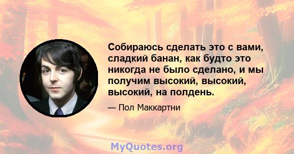 Собираюсь сделать это с вами, сладкий банан, как будто это никогда не было сделано, и мы получим высокий, высокий, высокий, на полдень.