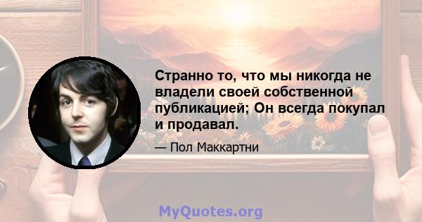 Странно то, что мы никогда не владели своей собственной публикацией; Он всегда покупал и продавал.