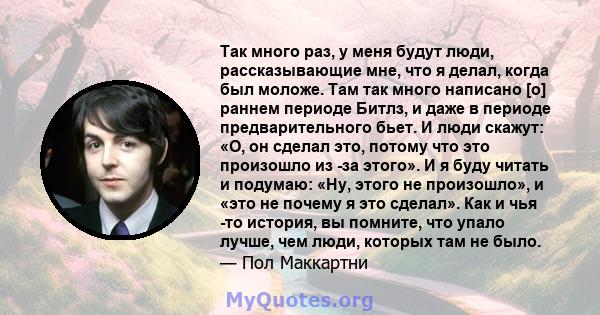 Так много раз, у меня будут люди, рассказывающие мне, что я делал, когда был моложе. Там так много написано [о] раннем периоде Битлз, и даже в периоде предварительного бьет. И люди скажут: «О, он сделал это, потому что