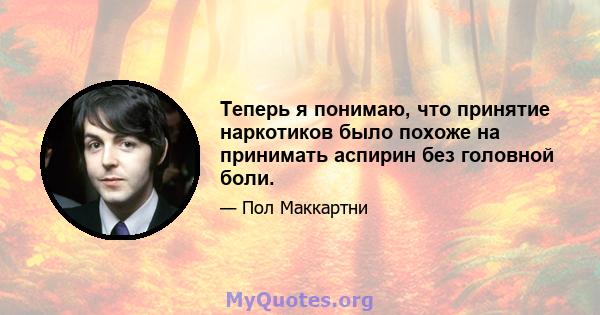 Теперь я понимаю, что принятие наркотиков было похоже на принимать аспирин без головной боли.