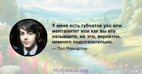 У меня есть губчатое ухо или менталитет или как вы его называете, но это, вероятно, немного подсознательно.