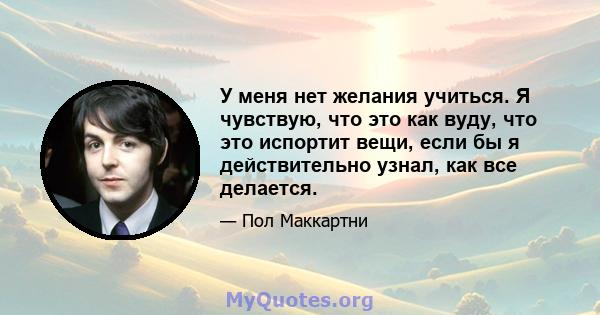 У меня нет желания учиться. Я чувствую, что это как вуду, что это испортит вещи, если бы я действительно узнал, как все делается.