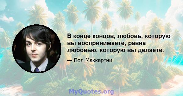 В конце концов, любовь, которую вы воспринимаете, равна любовью, которую вы делаете.