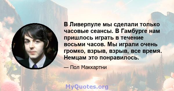 В Ливерпуле мы сделали только часовые сеансы. В Гамбурге нам пришлось играть в течение восьми часов. Мы играли очень громко, взрыв, взрыв, все время. Немцам это понравилось.