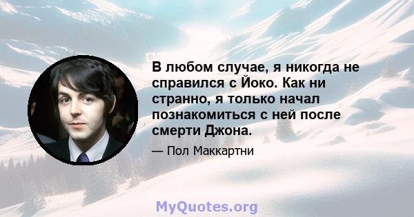 В любом случае, я никогда не справился с Йоко. Как ни странно, я только начал познакомиться с ней после смерти Джона.