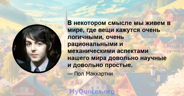 В некотором смысле мы живем в мире, где вещи кажутся очень логичными, очень рациональными и механическими аспектами нашего мира довольно научные и довольно простые.