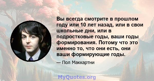 Вы всегда смотрите в прошлом году или 10 лет назад, или в свои школьные дни, или в подростковые годы, ваши годы формирования. Потому что это именно то, что они есть, они ваши формирующие годы.