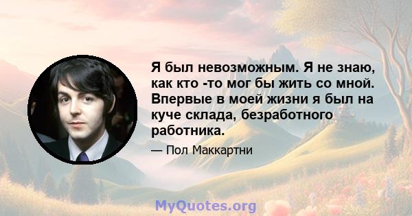 Я был невозможным. Я не знаю, как кто -то мог бы жить со мной. Впервые в моей жизни я был на куче склада, безработного работника.