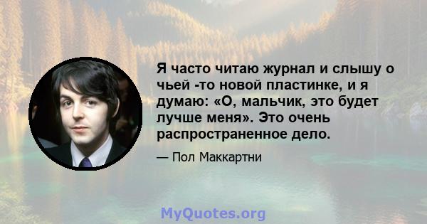 Я часто читаю журнал и слышу о чьей -то новой пластинке, и я думаю: «О, мальчик, это будет лучше меня». Это очень распространенное дело.