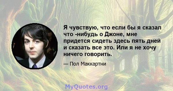 Я чувствую, что если бы я сказал что -нибудь о Джоне, мне придется сидеть здесь пять дней и сказать все это. Или я не хочу ничего говорить.