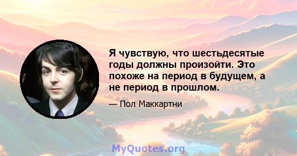 Я чувствую, что шестьдесятые годы должны произойти. Это похоже на период в будущем, а не период в прошлом.