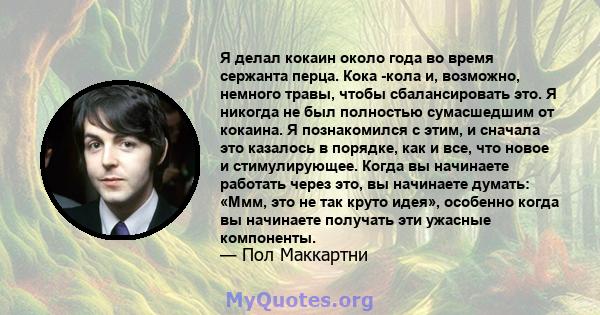 Я делал кокаин около года во время сержанта перца. Кока -кола и, возможно, немного травы, чтобы сбалансировать это. Я никогда не был полностью сумасшедшим от кокаина. Я познакомился с этим, и сначала это казалось в