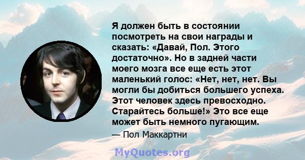 Я должен быть в состоянии посмотреть на свои награды и сказать: «Давай, Пол. Этого достаточно». Но в задней части моего мозга все еще есть этот маленький голос: «Нет, нет, нет. Вы могли бы добиться большего успеха. Этот 