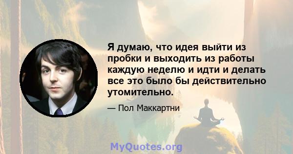 Я думаю, что идея выйти из пробки и выходить из работы каждую неделю и идти и делать все это было бы действительно утомительно.