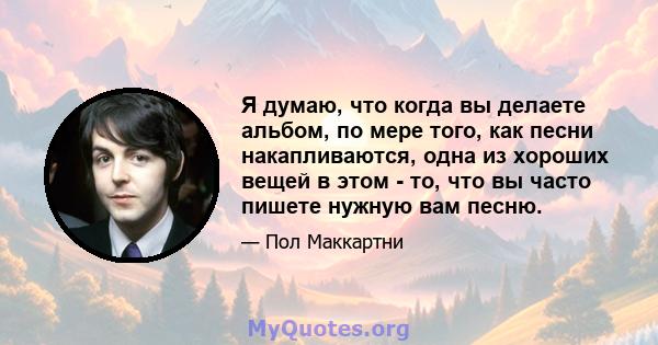 Я думаю, что когда вы делаете альбом, по мере того, как песни накапливаются, одна из хороших вещей в этом - то, что вы часто пишете нужную вам песню.