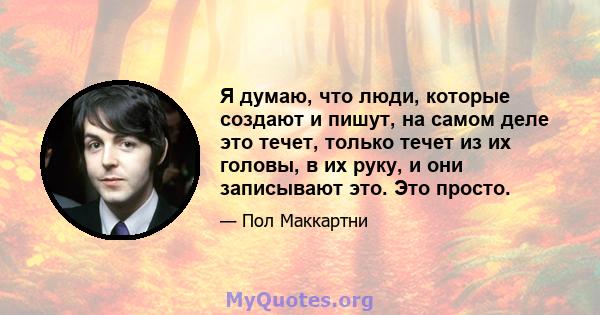 Я думаю, что люди, которые создают и пишут, на самом деле это течет, только течет из их головы, в их руку, и они записывают это. Это просто.