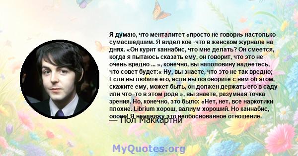 Я думаю, что менталитет «просто не говори» настолько сумасшедшим. Я видел кое -что в женском журнале на днях. «Он курит каннабис, что мне делать? Он смеется, когда я пытаюсь сказать ему, он говорит, что это не очень