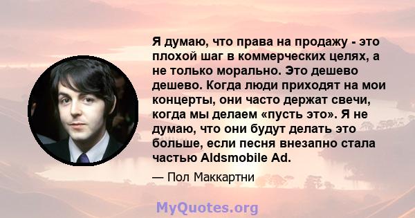 Я думаю, что права на продажу - это плохой шаг в коммерческих целях, а не только морально. Это дешево дешево. Когда люди приходят на мои концерты, они часто держат свечи, когда мы делаем «пусть это». Я не думаю, что они 