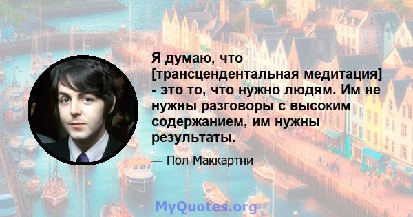 Я думаю, что [трансцендентальная медитация] - это то, что нужно людям. Им не нужны разговоры с высоким содержанием, им нужны результаты.