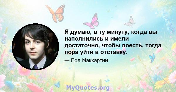 Я думаю, в ту минуту, когда вы наполнились и имели достаточно, чтобы поесть, тогда пора уйти в отставку.