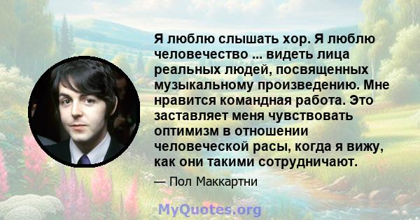 Я люблю слышать хор. Я люблю человечество ... видеть лица реальных людей, посвященных музыкальному произведению. Мне нравится командная работа. Это заставляет меня чувствовать оптимизм в отношении человеческой расы,