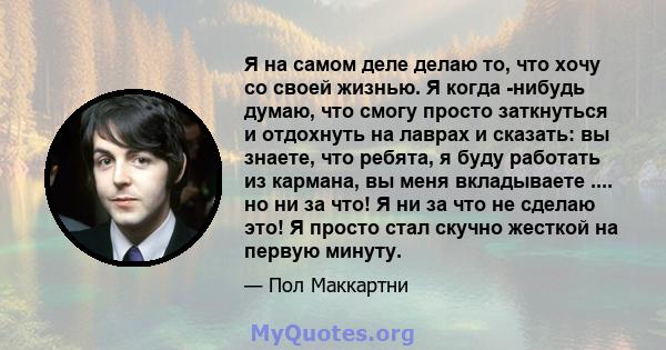 Я на самом деле делаю то, что хочу со своей жизнью. Я когда -нибудь думаю, что смогу просто заткнуться и отдохнуть на лаврах и сказать: вы знаете, что ребята, я буду работать из кармана, вы меня вкладываете .... но ни