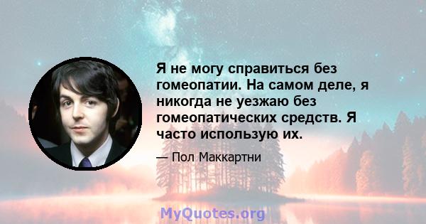 Я не могу справиться без гомеопатии. На самом деле, я никогда не уезжаю без гомеопатических средств. Я часто использую их.