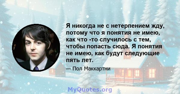 Я никогда не с нетерпением жду, потому что я понятия не имею, как что -то случилось с тем, чтобы попасть сюда. Я понятия не имею, как будут следующие пять лет.