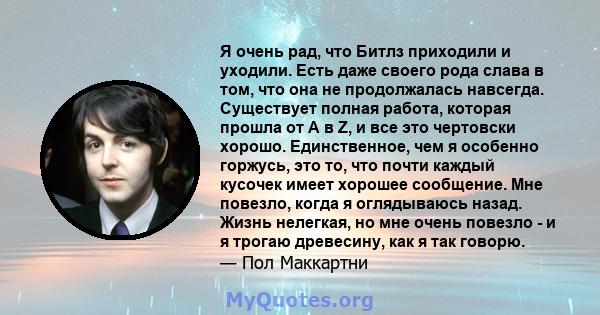 Я очень рад, что Битлз приходили и уходили. Есть даже своего рода слава в том, что она не продолжалась навсегда. Существует полная работа, которая прошла от А в Z, и все это чертовски хорошо. Единственное, чем я