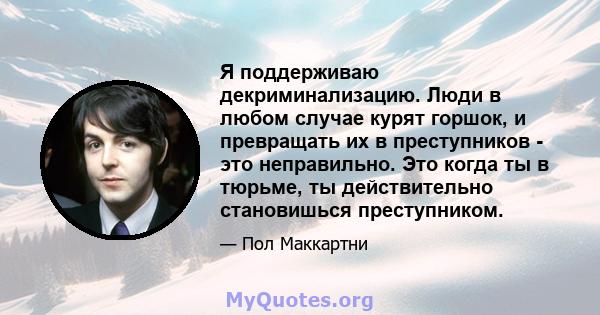 Я поддерживаю декриминализацию. Люди в любом случае курят горшок, и превращать их в преступников - это неправильно. Это когда ты в тюрьме, ты действительно становишься преступником.