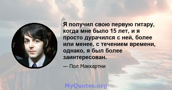 Я получил свою первую гитару, когда мне было 15 лет, и я просто дурачился с ней, более или менее, с течением времени, однако, я был более заинтересован.