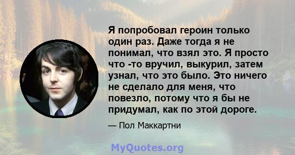 Я попробовал героин только один раз. Даже тогда я не понимал, что взял это. Я просто что -то вручил, выкурил, затем узнал, что это было. Это ничего не сделало для меня, что повезло, потому что я бы не придумал, как по