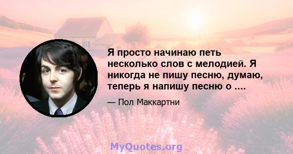 Я просто начинаю петь несколько слов с мелодией. Я никогда не пишу песню, думаю, теперь я напишу песню о ....