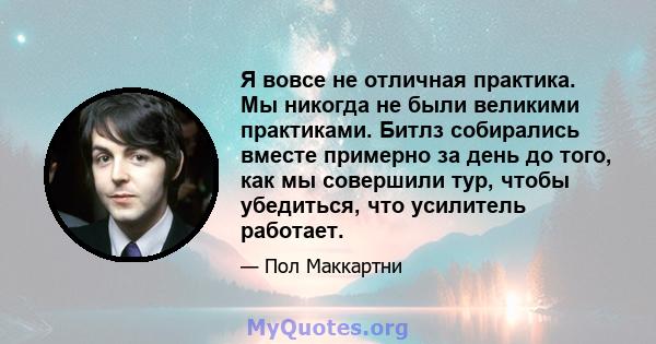 Я вовсе не отличная практика. Мы никогда не были великими практиками. Битлз собирались вместе примерно за день до того, как мы совершили тур, чтобы убедиться, что усилитель работает.