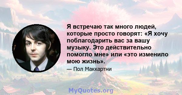 Я встречаю так много людей, которые просто говорят: «Я хочу поблагодарить вас за вашу музыку. Это действительно помогло мне» или «это изменило мою жизнь».