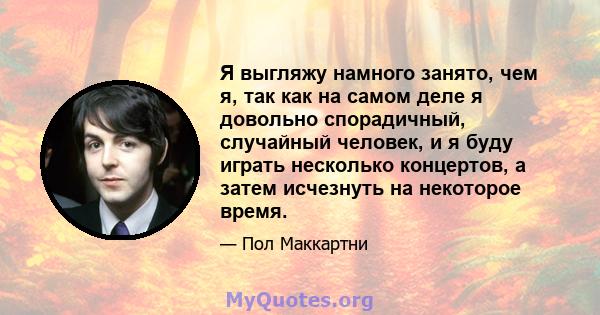 Я выгляжу намного занято, чем я, так как на самом деле я довольно спорадичный, случайный человек, и я буду играть несколько концертов, а затем исчезнуть на некоторое время.