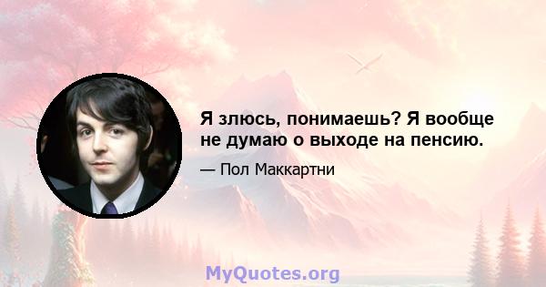 Я злюсь, понимаешь? Я вообще не думаю о выходе на пенсию.