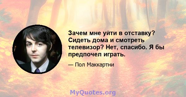 Зачем мне уйти в отставку? Сидеть дома и смотреть телевизор? Нет, спасибо. Я бы предпочел играть.