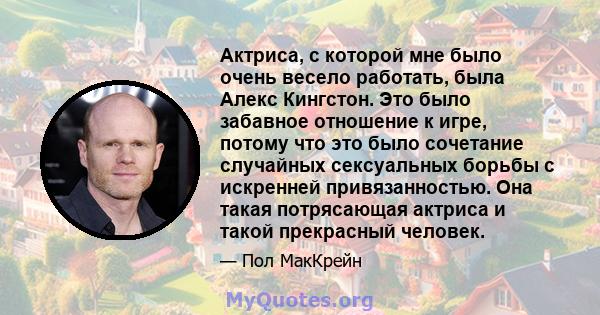 Актриса, с которой мне было очень весело работать, была Алекс Кингстон. Это было забавное отношение к игре, потому что это было сочетание случайных сексуальных борьбы с искренней привязанностью. Она такая потрясающая