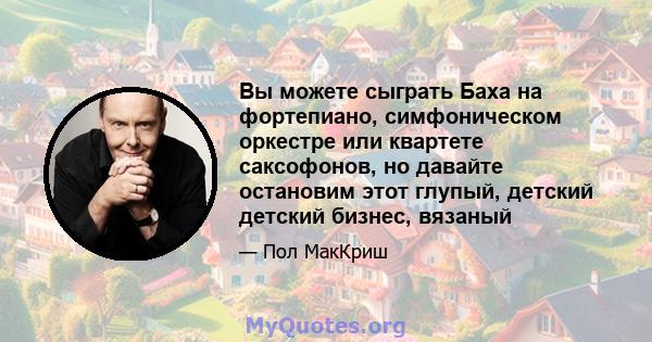 Вы можете сыграть Баха на фортепиано, симфоническом оркестре или квартете саксофонов, но давайте остановим этот глупый, детский детский бизнес, вязаный