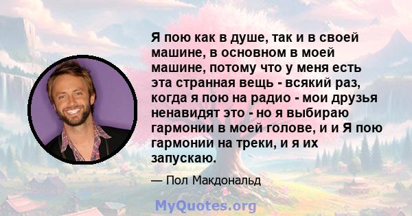 Я пою как в душе, так и в своей машине, в основном в моей машине, потому что у меня есть эта странная вещь - всякий раз, когда я пою на радио - мои друзья ненавидят это - но я выбираю гармонии в моей голове, и и Я пою