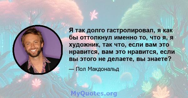 Я так долго гастролировал, я как бы оттолкнул именно то, что я, я художник, так что, если вам это нравится, вам это нравится, если вы этого не делаете, вы знаете?