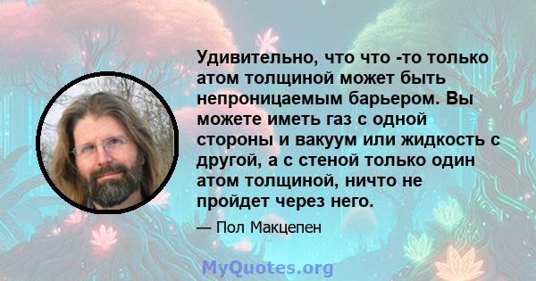 Удивительно, что что -то только атом толщиной может быть непроницаемым барьером. Вы можете иметь газ с одной стороны и вакуум или жидкость с другой, а с стеной только один атом толщиной, ничто не пройдет через него.